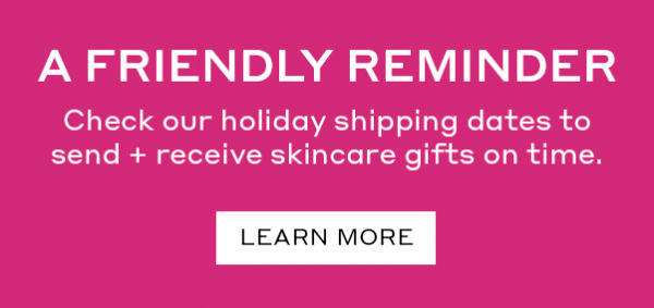 A FRIENDLY REMINDER | Check our holiday shipping dates to send + receive skincare gifts on time. | LEARN MORE