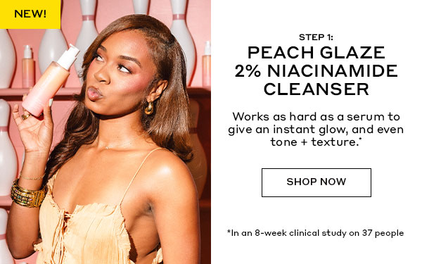 NEW | STEP 1: PEACH GLAZE NIACINAMIDE CLEANSER | Works as hard as a serum to give an instant glow, and even tone + texture.* | SHOP NOW | *In an 8-week clinical study on 37 people