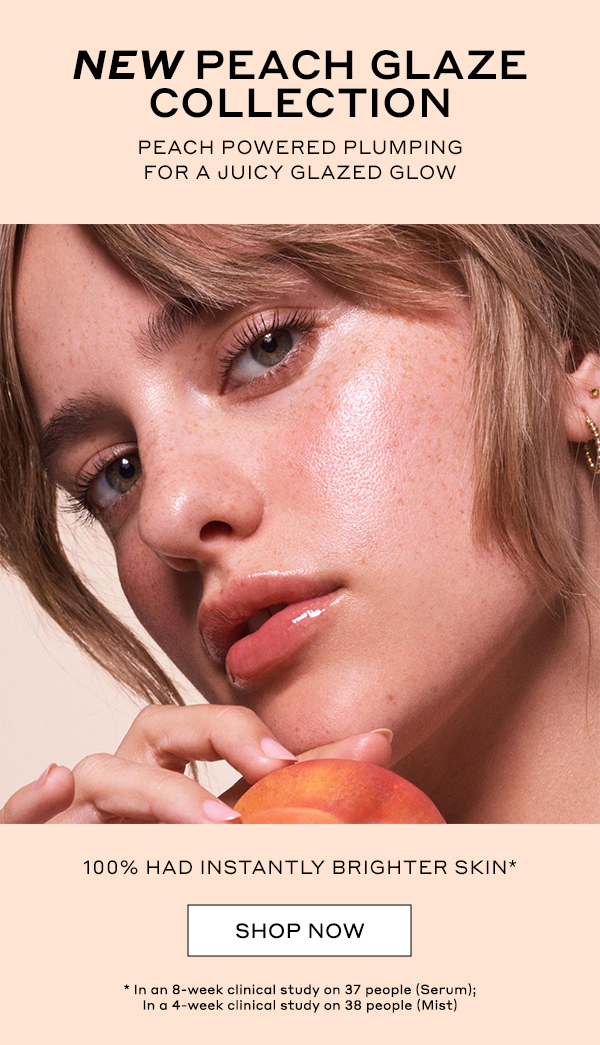 NEW PEACH GLAZE COLLECTION PEACH POWERED PLUMPING FOR A JUICY GLAZED GLOW 100% HAD INSTANTLY BRIGHTER SKIN* SHOP NOW *In an 8-week clinical study on 37 people (Serum); In a 4-week clinical study on 38 people (Mist)