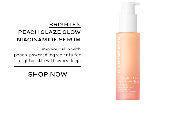 BRIGHTEN PEACH GLAZE GLOW NIACINAMIDE SERUM Plump your skin with peach-powered ingredients for brighter skin with every drop. SHOP NOW
