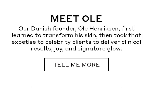 MEET OLE | Our Danish founder, Ole Henriksen, first learned to transform his skin, then took that expertise to celebrity clients to deliver clinical results, joy, and a signature glow. | TELL ME MORE