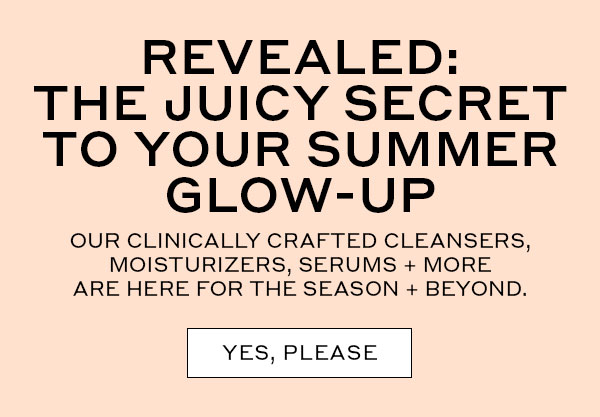 REVEALED: THE JUICY SECRET TO YOUR SUMMER GLOW-UP | OUR CLINICALLY CRAFTED CLEANSERS, MOISTURIZERS, SERUMS + MORE ARE HERE FOR THE SEASON + BEYOND. | YES, PLEASE