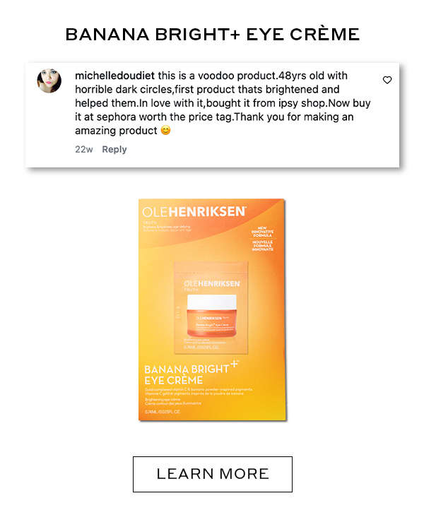 BANANA BRIGHT+ EYE CREME LEARN MORE michelledoudiet this is a voodoo product. 48yrs old with horrible dark circles, first product that brightened and helped them. In love with it, bought it from ipsy shop. Now buy it at sephora worth the price tag. Thank you for making an amazing product. LEARN MORE