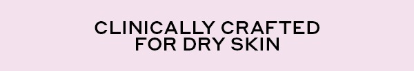 CLINICALLY CRAFTED FOR DRY SKIN