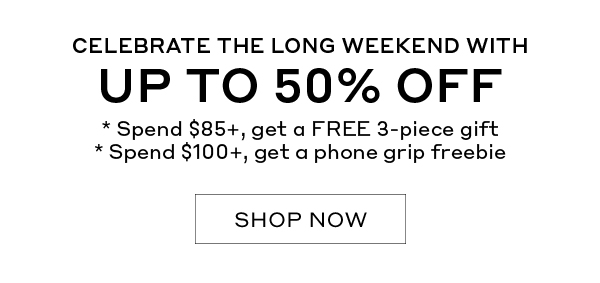 CELEBRATE THE LONG WEEKEND WITH UP TO 50% OFF | *Spend $85, get a FREE 3-piece gift | *Spend $100+, get a phone grip freebie | SHOP NOW