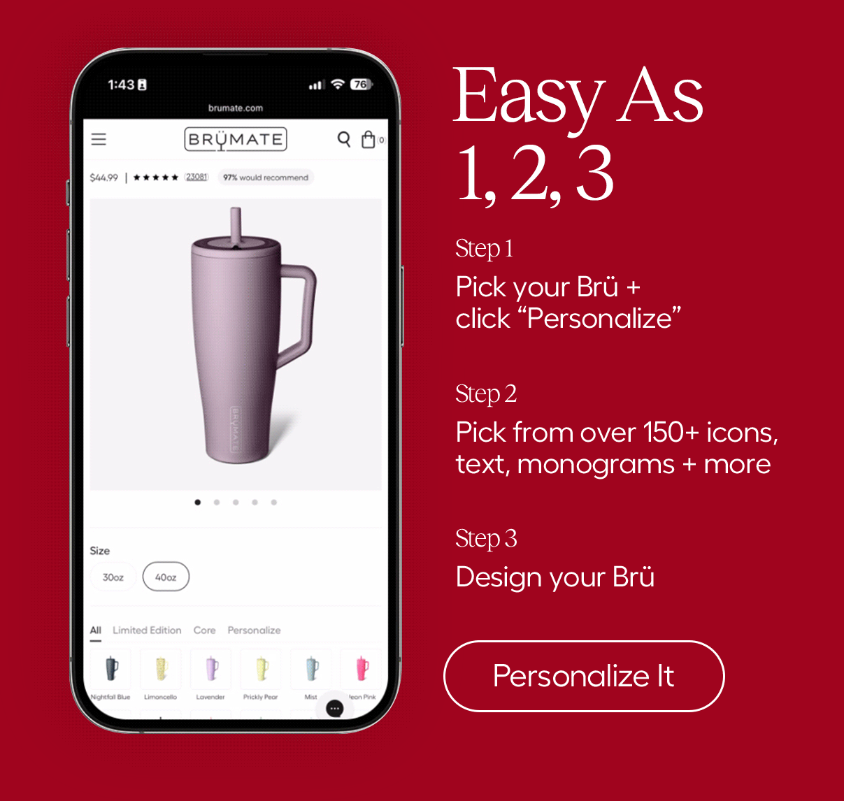 Easy As 1,2,3. Step 1 Pick your Brü + click Personalize, Step 2 Pick from over 150+ icons, text, monograms + more. Step 3 Design your Brü