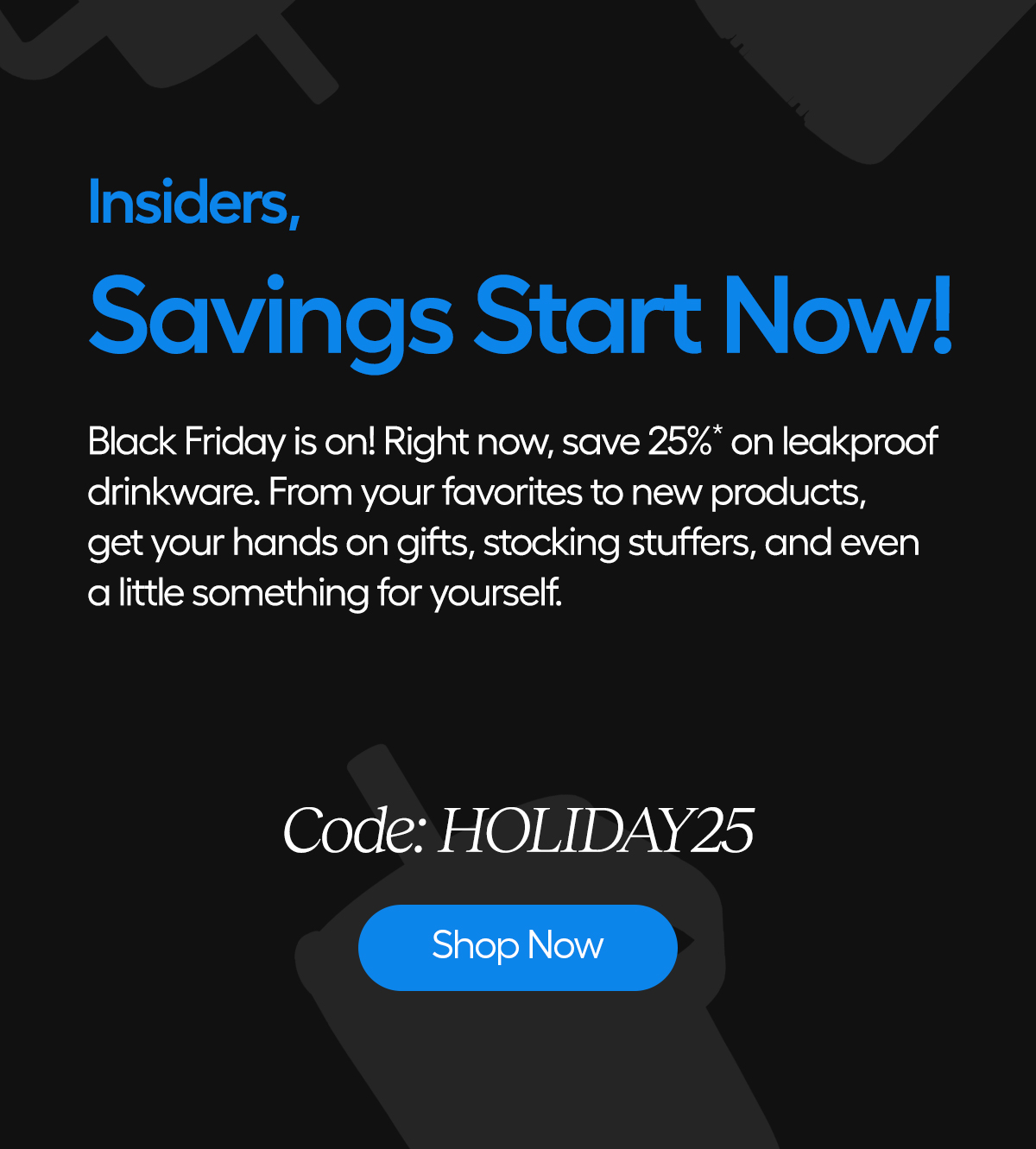 Hi Insiders, Savings Start Now! Black Friday is on! Right now, save 25%* on leakproof drinkware. From your favorites to new products, get your hands on gifts, stocking stuffers, and even a little something for yourself. Code: HOLIDAY25