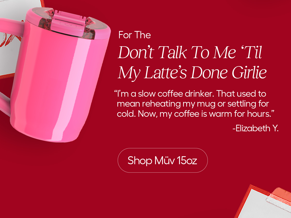 For The Don't Talk To Me 'Til My Latte's Done Girlie "I'm a slow coffee drinker. That used to mean reheating my mug or settling for cold. Now, my coffee is warm for hours." - Elizabeth Y. - Shop Müv 15oz