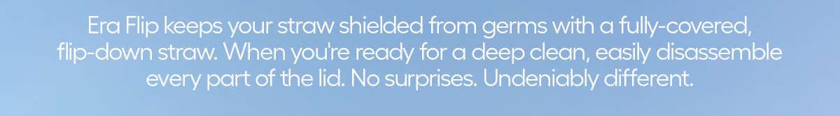 Era Flip keeps your straw shielded from germs with a fully-covered, flip-down straw. When you're ready for a deep clean, easily disassemble every part of the lid