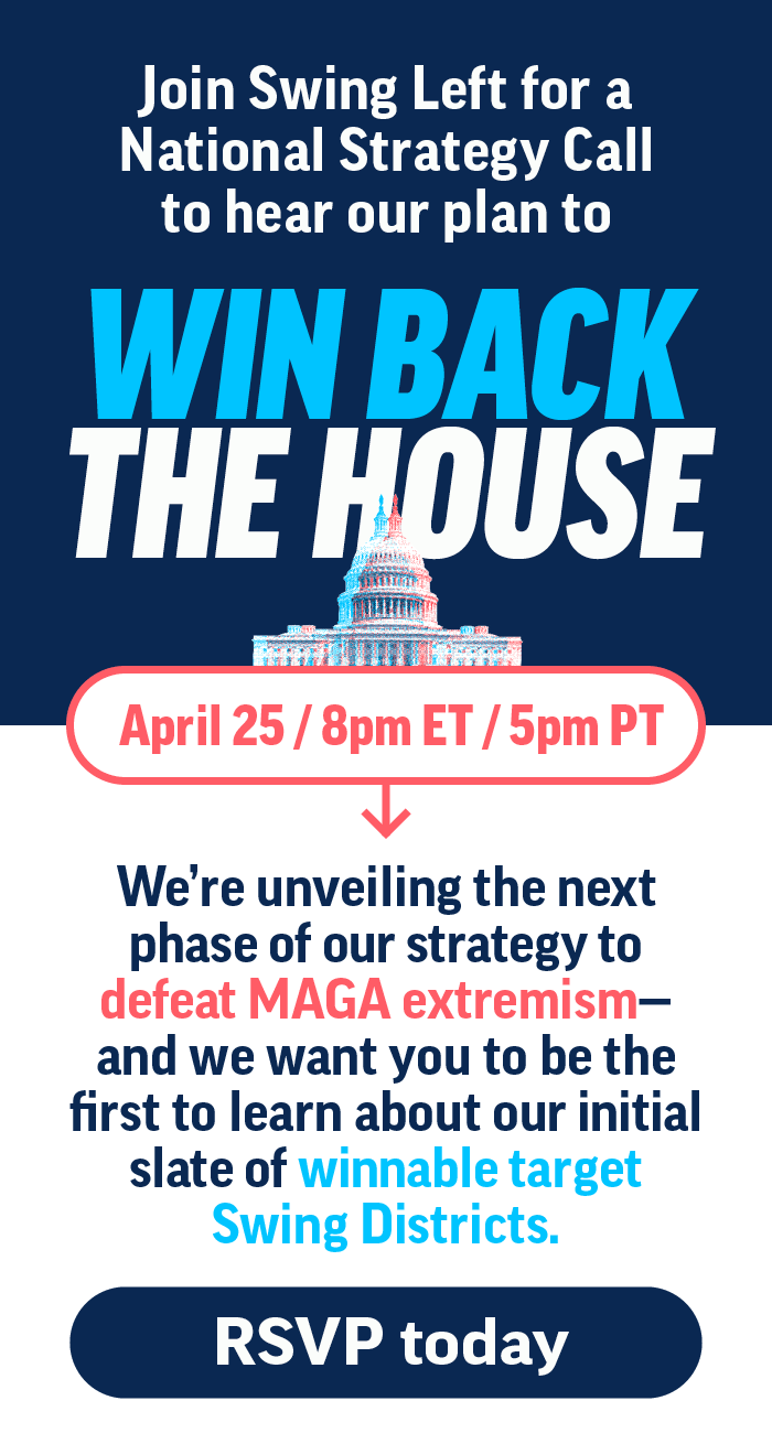 Join Swing Left for a National Strategy Call to hear our plan to Win Back the House: April 25, 8pm ET / 5pm PT. We're unveiling the next phase of our strategy to defeat MAGA extremism-and we want vou to be the first to learn about our initial slate of winnable target Swing Districts. RSVP today: