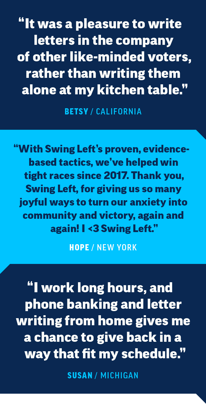 “It was a pleasure to write letters in the company of other like-minded voters rather than writing them alone at my kitchen table)." -Betsy, California    “With Swing Left's proven, evidence-based tactics, we helped win tight races since 2017. Thank you, Swing Left, for giving us so many joyful ways to turn our anxiety into community and victory, again and again! I <3 Swing Left.” -Hope, New York  "I work long hours, and  phone banking and letter writing from home gave me a chance to give back in a way that fit my schedule." -Susan, Michigan