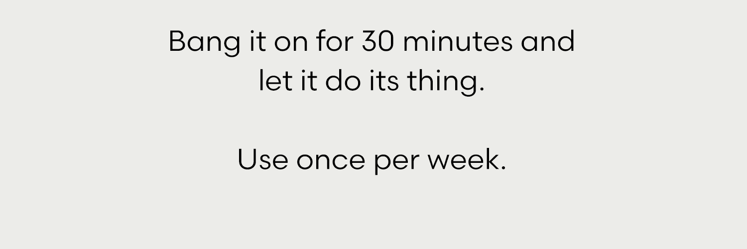 Bang it on for 30 minutes and let it do its thing.  Use once per week.