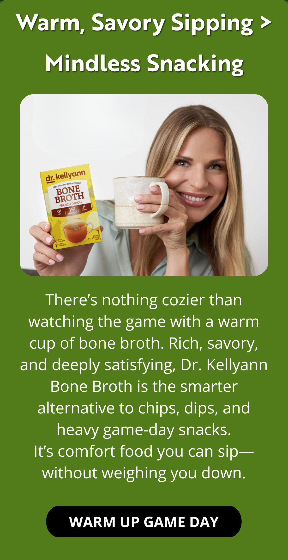 Warm, Savory Sipping > Mindless Snacking There’s nothing cozier than watching the game with a warm cup of bone broth. Rich, savory, and deeply satisfying, Dr. Kellyann Bone Broth is the smarter alternative to chips, dips, and heavy game-day snacks. It’s comfort food you can sip—without weighing you down. WARM UP GAME DAY