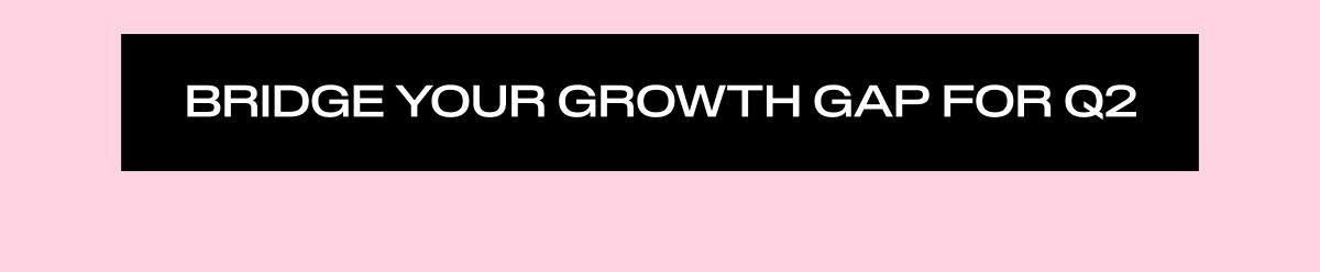 BRIDGE YOUR GROWTH GAP FOR Q2