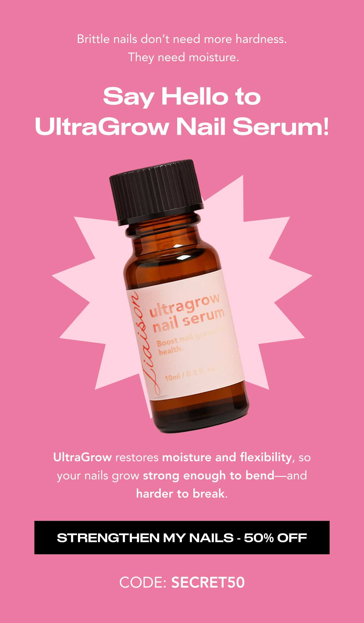 Brittle nails don't need more hardness.  They need moisture. UltraGrow restores moisture and flexibility, so your nails grow strong enough to bend—and harder to break.