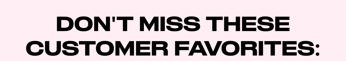 DONT MISS THESE CUSTOMERS FAVORITES