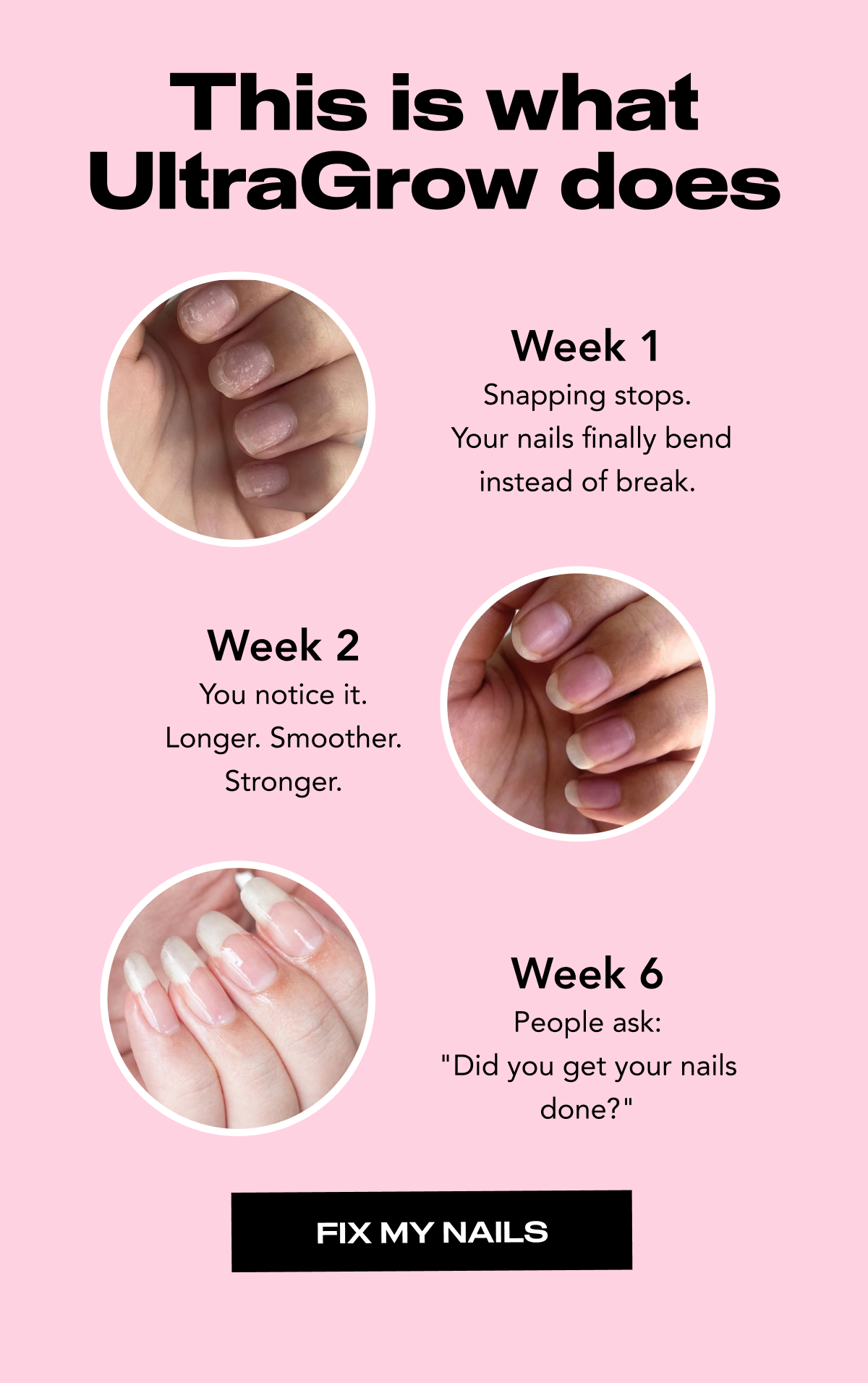 This is what UltraGrow does. Week 1 Snapping stops.  Your nails finally bend instead of break. Week 2 You notice it. Longer. Smoother. Stronger. Week 6 People ask: "Did you get your nails done?"