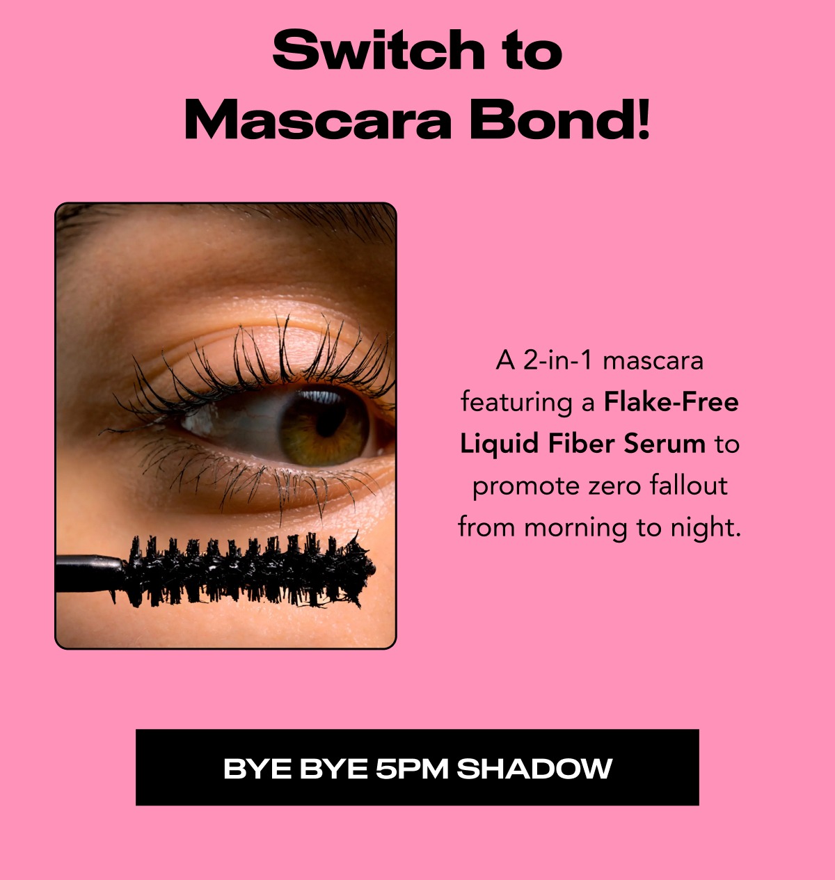 Switch to Mascara Bond! A 2-in-1 mascara featuring a Flake-Free Liquid Fiber Serum to promote zero fallout from morning to night.