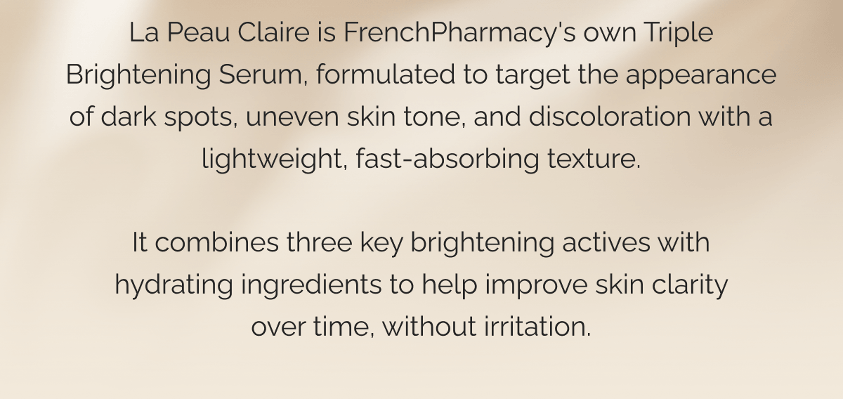 La Peau Claire is FrenchPharmacy's own Triple Brightening Serum, formulated to target the appearance of dark spots, uneven skin tone, and discoloration with a lightweight, fast-absorbing texture. It combines three key brightening actives with hydrating ingredients to help improve skin clarity over time, without irritation.