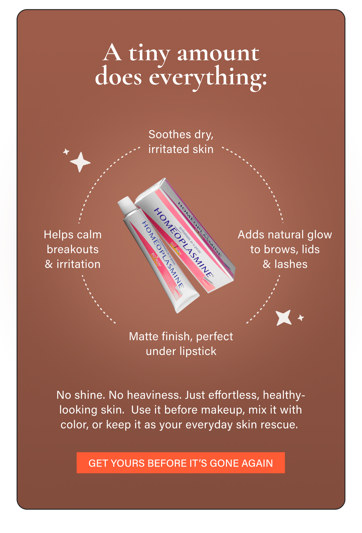 A tiny amount does everything: • Soothes dry, irritated skin • Matte finish, perfect under lipstick • Adds natural glow to brows, lids & lashes • Helps calm breakouts & irritation