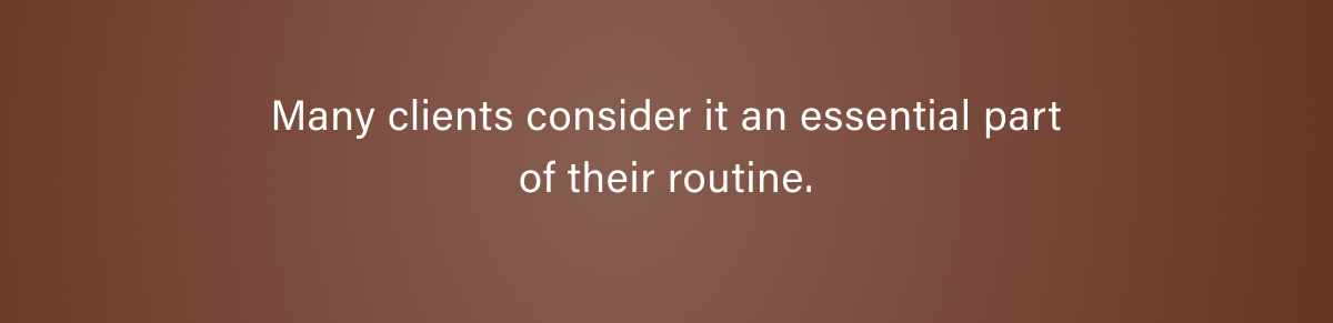 Many clients consider it an essential part of their routine.