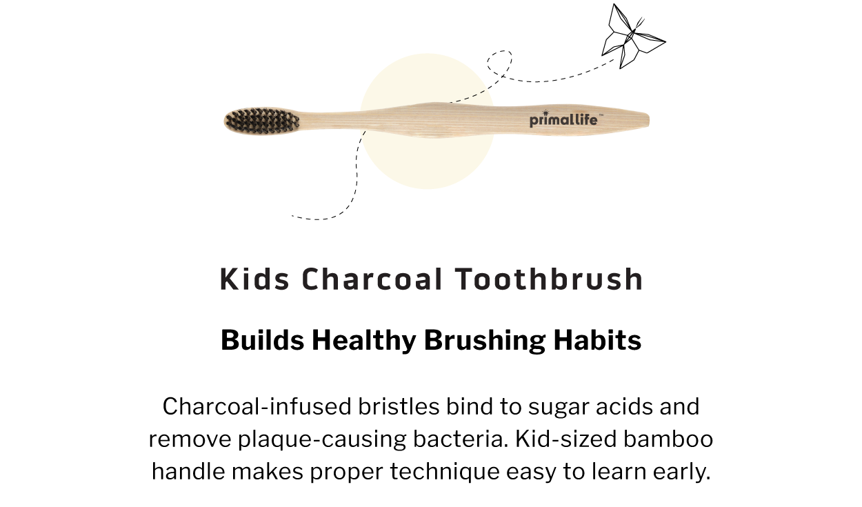 Kids Charcoal Toothbrush               BUILDS HEALTHY BRUSHING HABITS  Charcoal-infused bristles bind to sugar acids and remove plaque-causing bacteria. Kid-sized bamboo handle makes proper technique easy to learn early.