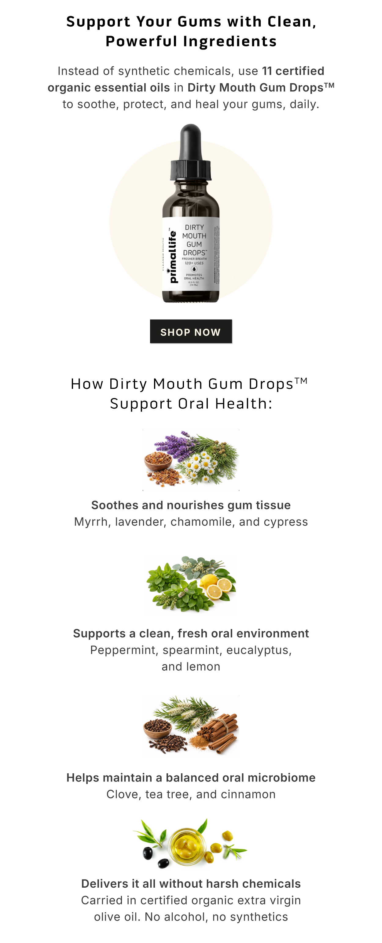 Support Your Gums with Clean, Powerful Ingredients.       Instead of synthetic chemicals, use 11 certified organic essential oils in Dirty Mouth® Gum Drops to soothe, protect, and heal your gums, daily.        How Dirty Mouth® Gum Drops Support Oral Health: ✅  Soothes and nourishes gum tissue  Myrrh, lavender, chamomile, and cypress.       ✅  Supports a clean, fresh oral environment Peppermint, spearmint, eucalyptus, and lemon.      ✅  Helps maintain a balanced oral microbiome Clove, tea tree, and cinnamon.       ✅  Delivers it all without harsh chemicals Carried in certified organic extra virgin olive oil. No alcohol, no synthetics