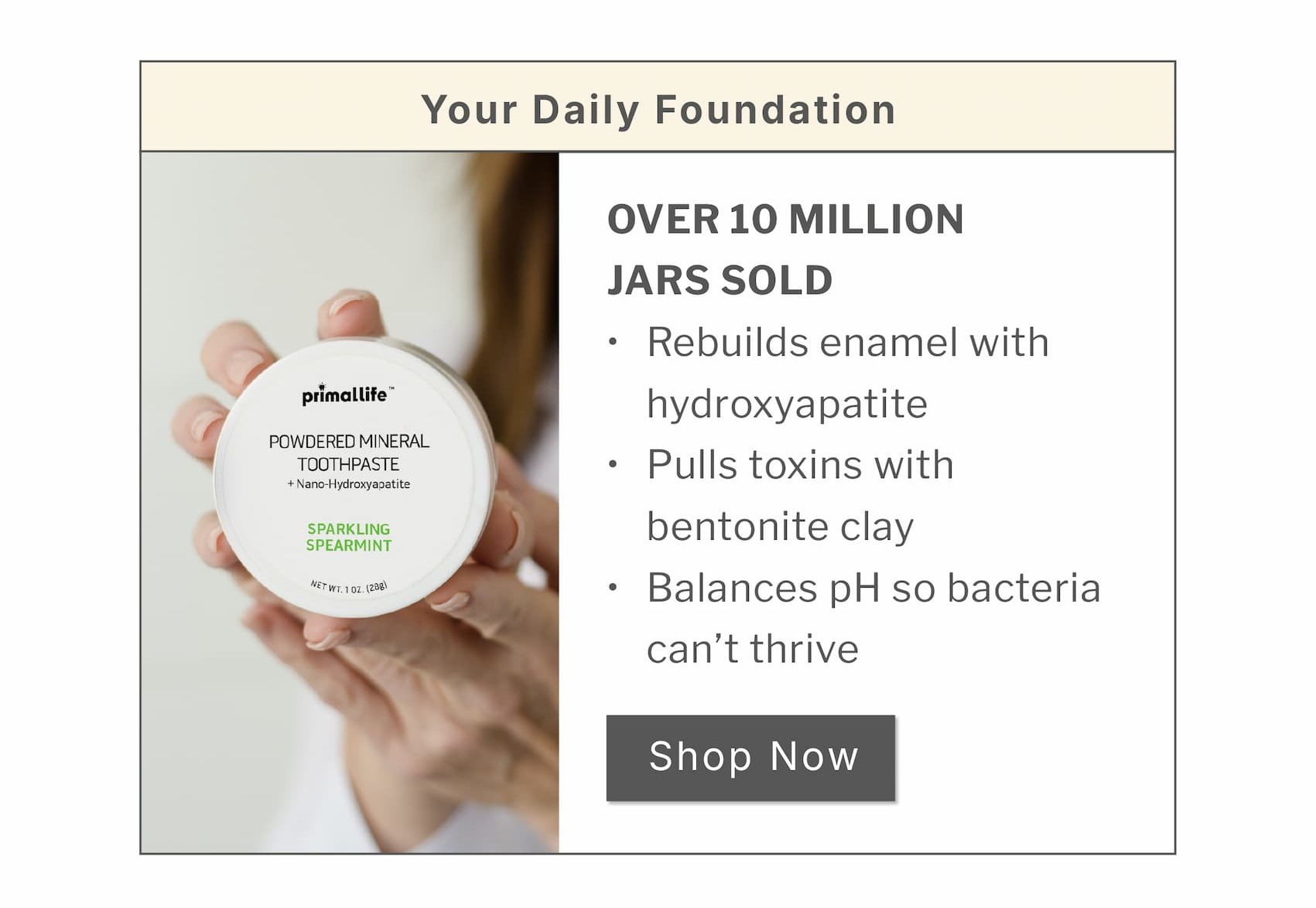 Your daily foundation.                   Over 10 million jars sold: Rebuilds enamel with hydroxyapatite  Pulls toxins with bentonite clay  Balances pH so bacteria can't thrive                    SHOP NOW