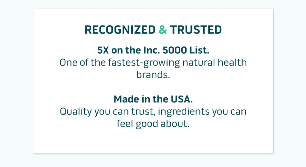 Recognized & Trusted. 5X on the Inc. 5000 List. One of the fastest-growing natural health brands.  Made in the USA. Quality you can trust, ingredients you can feel good about.