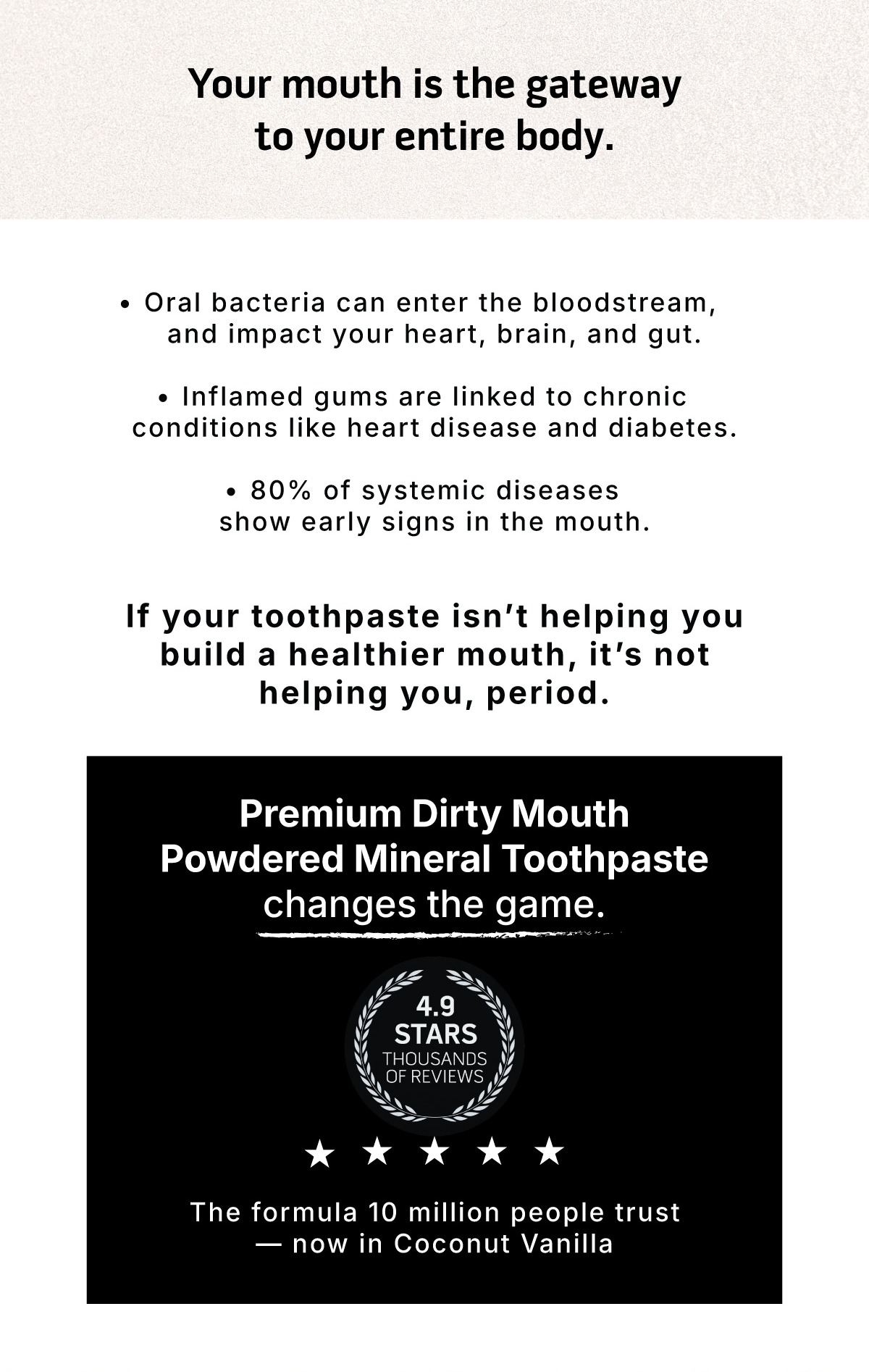 Your mouth is the gateway to your entire body. Oral bacteria can enter the bloodstream, and impact your heart, brain, and gut. Inflamed gums are linked to chronic conditions like heart disease and diabetes. 80% of systemic diseases show early signs in the mouth.           If your toothpaste isn't helping you build a healthier mouth, it's not helping you, period.                 Premium Dirty Mouth Powdered Mineral Toothpaste changes the game.               4.9 Stars. Thousands of reviews.            The formula 10 million people trust - now in Coconut Vanilla 