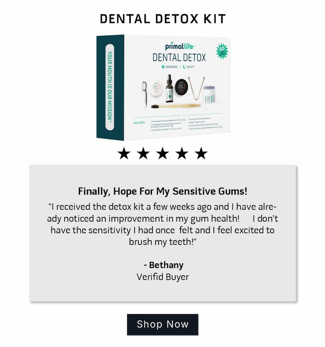 Dental Detox Kit Review: 5 stars.  Finally, Hope For My Sensitive Gums! I received the detox kit a few weeks ago and I have already noticed an improvement in my gum health! I don't have the sensitivity I had once  felt and I feel excited to brush my teeth!  ~Bethany Verified Buyer           SHOP NOW