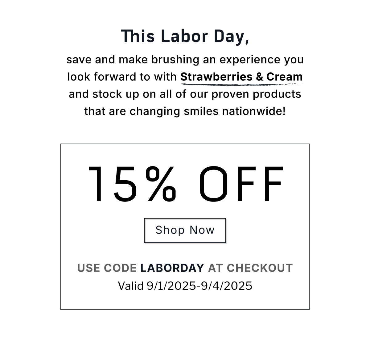 This Labor Day, save and make brushing an experience you look forward to with Strawberries & Cream and stock up on all of our proven products that are changing smiles nation wide!   15% Off Sitewide.              SHOP NOW.                    Use code LABORDAY at checkout.                Valid 9/1/2025-9/4/2025 This Labor Day, save and make brushing an experience you look forward to with Strawberries & Cream and stock up on all of our proven products that are changing smiles nation wide!   15% Off Sitewide.              SHOP NOW.                    Use code LABORDAY at checkout.                Valid 9/1/2025-9/4/2025
