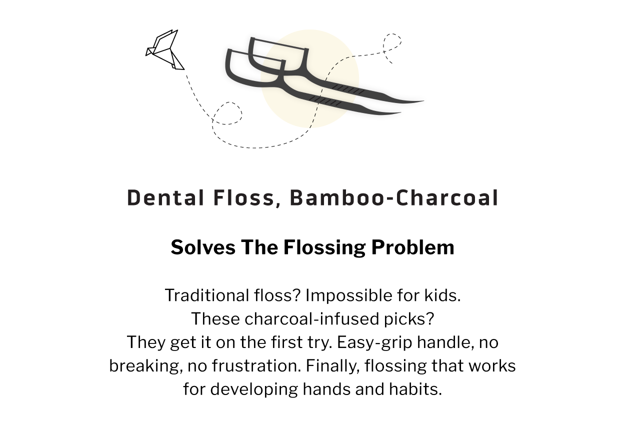 Dental Floss, Bamboo-Charcoal              SOLVES THE FLOSSING PROBLEM  Traditional floss? Impossible for kids. These charcoal-infused picks? They get it on the first try. Easy-grip handle, no breaking, no frustration. Finally, flossing that works for developing hands and habits.