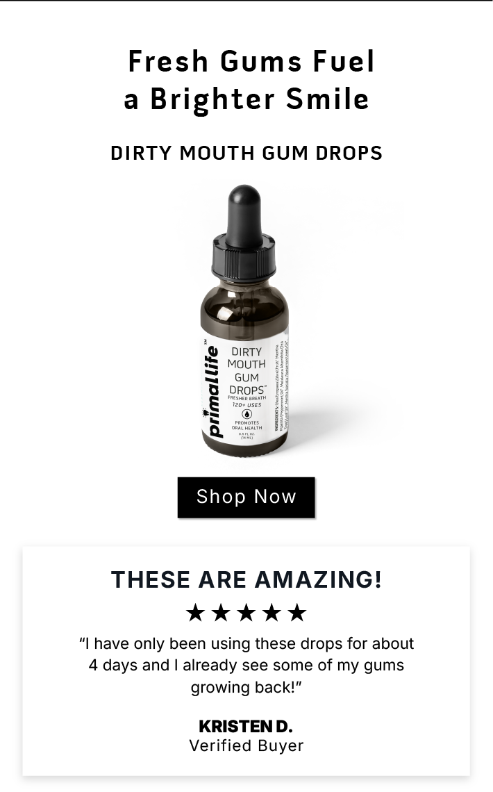 Fresh Gums Fuel a Brighter Smile               Dirty Mouth Gum Drops             SHOP NOW               These are AMAZING! I have only been using these drops for about 4 days and I already see some of my gums growing back!  ~Kristen D. Verified Buyer