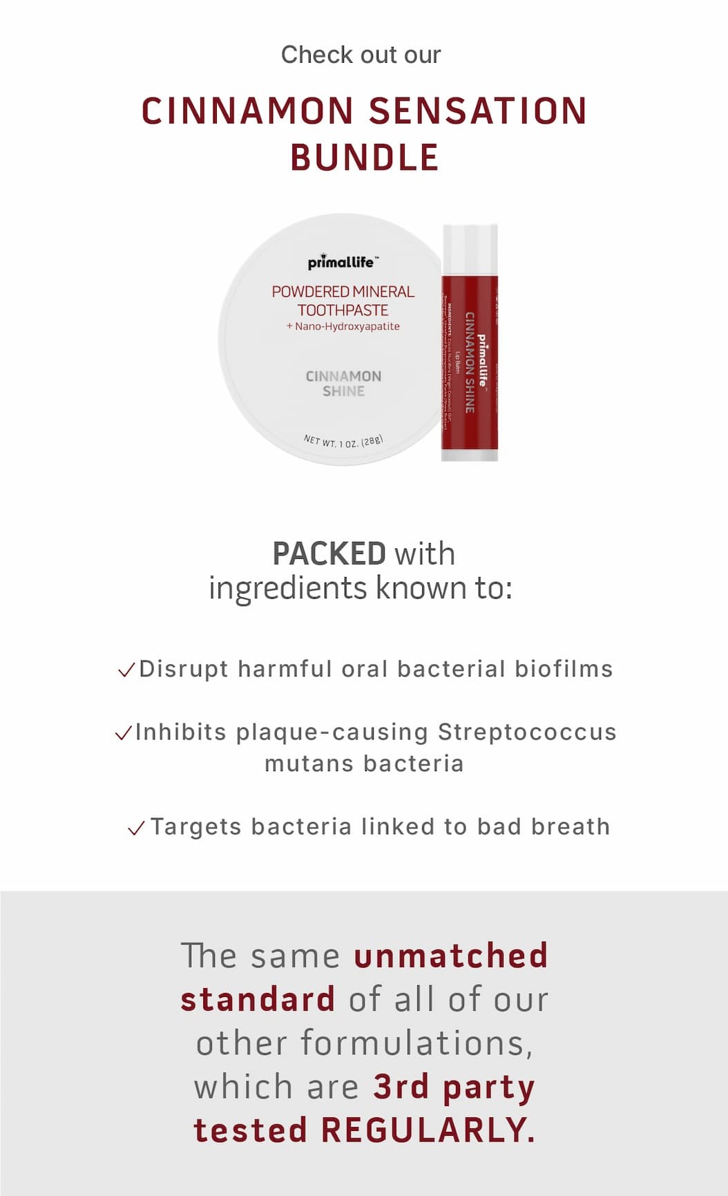 Check out our  Cinnamon Sensation Bundle. PACKED with ingredients know to: ✔️Disrupt harmful oral bacterial biofilms  ✔️Inhibits plaque-causing Streptococcus mutans bacteria  ✔️Targets bacteria linked to bad breath.              The same unmatched standard of all of our other formulations, which are 3rd party tested REGULARLY.