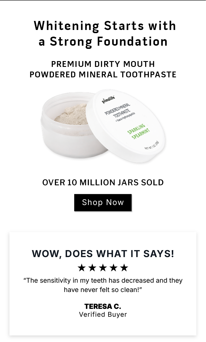 Whitening Starts with a Strong Foundation          Premium Dirty Mouth Powdered Mineral Toothpaste           Over 10 million jars sold              SHOP NOW            WOW, does what it says! The sensitivity in my teeth has decreased and they have never felt so clean!  ~Teresa C. Verified Buyer
