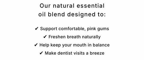 Our natural essential oil blend designed to: ✓ Support comfortable, pink gums ✓ Freshen breath naturally ✓ Help keep your mouth in balance ✓ Make dentist visits a breeze