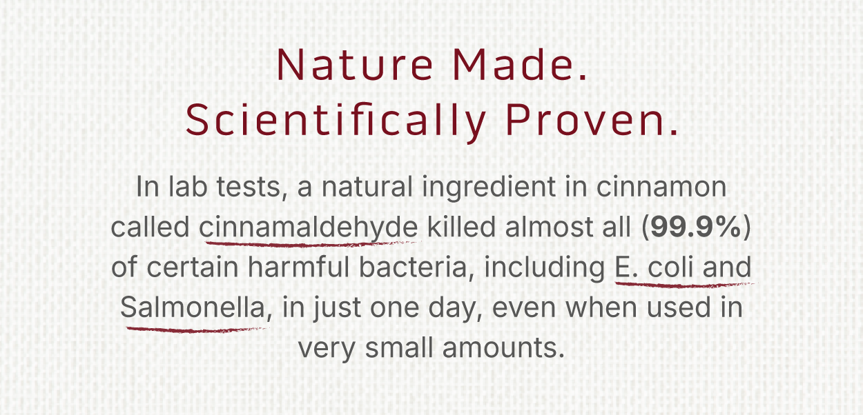 Nature Made. Scientifically Proven. In lab tests, a natural ingredient in cinnamon called cinnamaldehyde killed almost all (99.9%) of certain harmful bacteria, including E. coli and Salmonella, in just one day, even when used in very small amounts. 