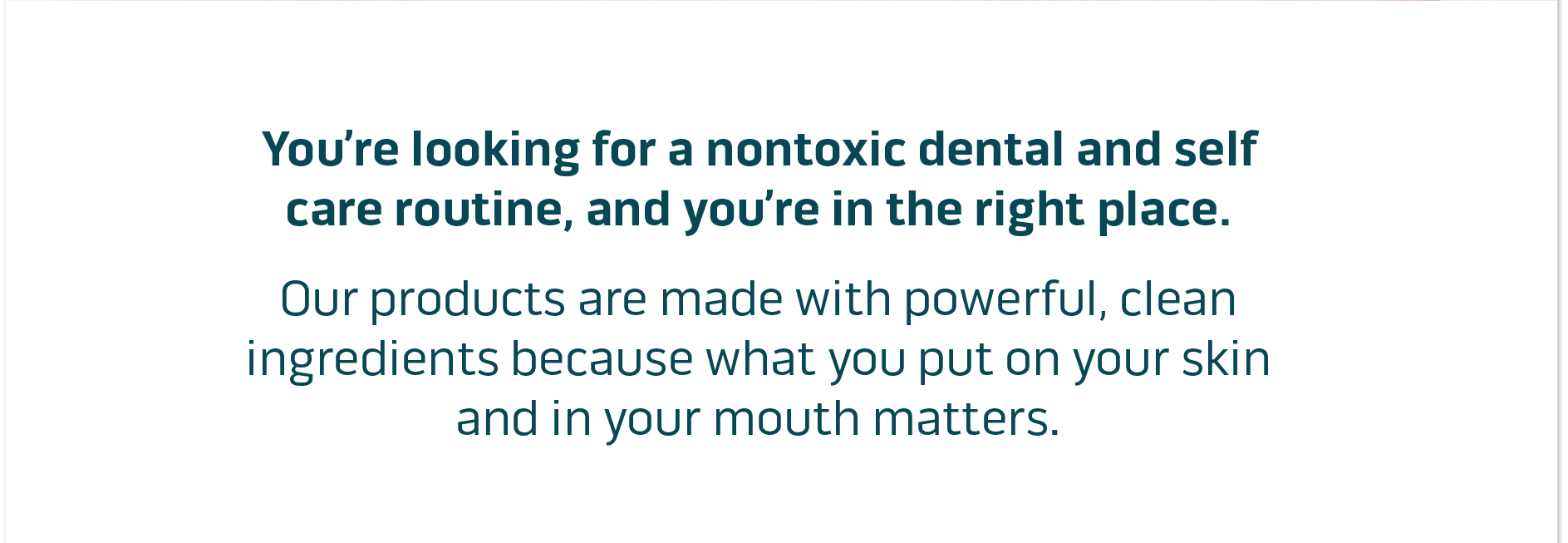 You're looking for nontoxic dental and self care routine, and you're in the right place.  Our products are made with powerful, clean ingredients because what you put on your skin and in your mouth matters.