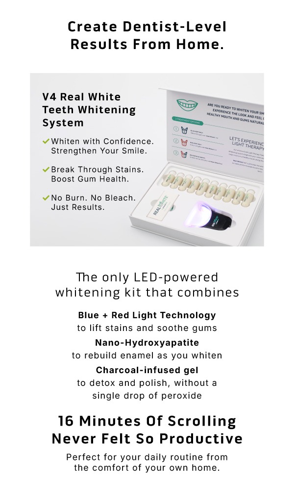 Create dentist-level results from home. V4 Real White Teeth Whitening System.     - Whiten with confidence strengthen your smile.          - Break through stains. Boost gum health.            - No burn. No bleach. Just results.              The only LED-powered whitening kit that combines. Blue + Red Light Technology to lift stains and soothe gums Nano-Hydroxyapatite to rebuild enamel as you whiten Charcoal-infused gel to detox and polish, without a single drop of peroxide                 16 Minutes Of Scrolling Never Felt So ProductivePerfect for your daily routine from the comfort of your own home.
