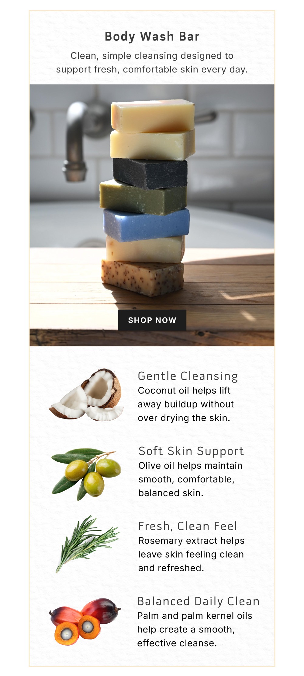 Body Wash Bar. Clean, simple cleansing designed to support fresh, comfortable skin every day.      SHOP NOW        Gentle cleansing. Coconut oil helps lift away buildup without over drying skin.        Soft Skin Support. Olive oil helps maintain smooth, comfortable, balanced skin.        Fresh, Clean Feel. Rosemary extract helps leave skin feeling clean and refreshed.        Balanced Daily Clean. Palm and palm kernel oils helps create a smooth, effective cleanse. 