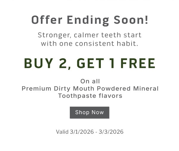 Offer ending soon! Stronger, calmer teeth start with one consistent habit.  Buy 2, get 1 FREE on all Premium Dirty Mouth Powdered Mineral Toothpaste Flavors              Valid 3/1/2026-3/3/2026