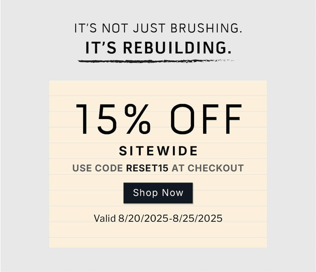 It's not just brushing. It's rebuilding.       15% OFF SITEWIDE.         Use code: RESET15 at checkout.       SHOP NOW      Valid 8/20/2025-8/25/2025