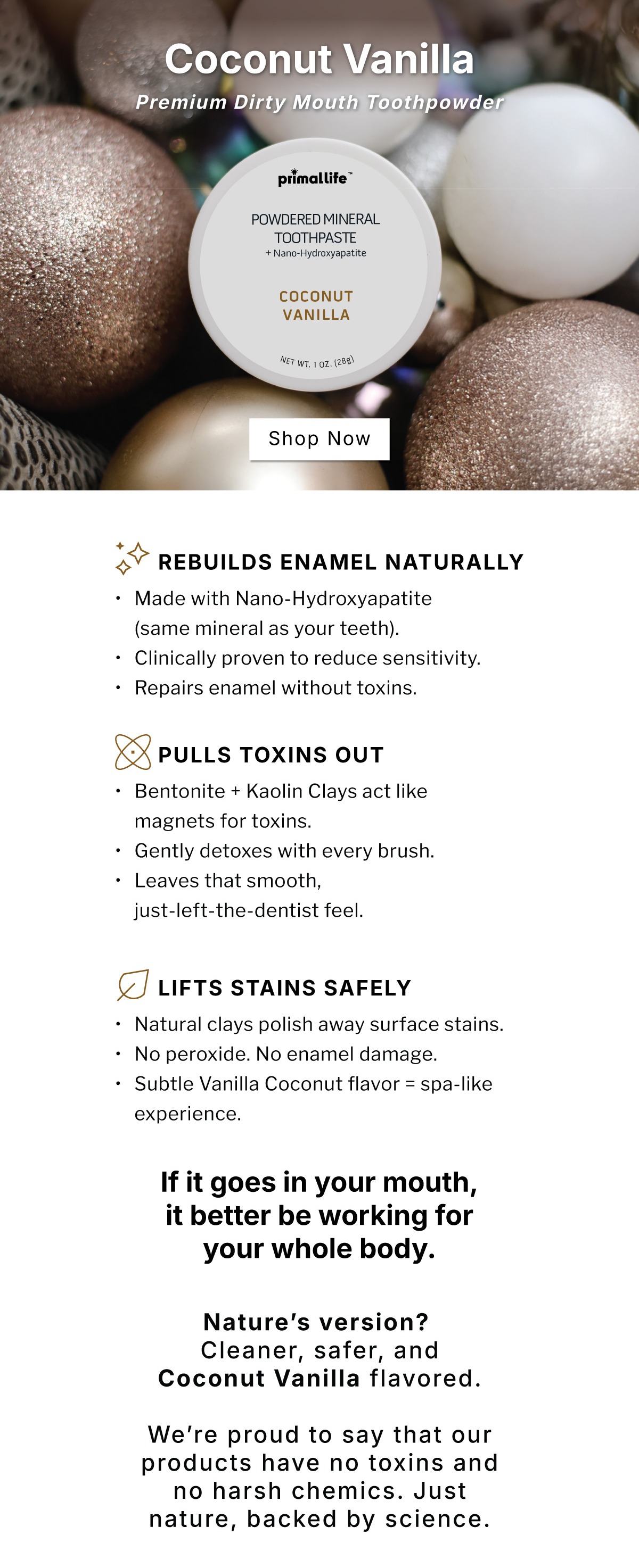 Coconut Vanilla Premium Dirty Mouth Toothpowder               SHOP NOW                      ✨ REBUILDS Enamel Naturally Made with Nano-Hydroxyapatite (same mineral as your teeth) Clinically proven to reduce sensitivity Repairs enamel without toxins  🔺 PULLS Toxins Out Bentonite + Kaolin Clays act like magnets for toxins Gently detoxes with every brush Leaves that smooth, just-left-the-dentist feel  🥥 LIFTS Stains Safely Natural clays polish away surface stains No peroxide. No enamel damage. Subtle Vanilla Coconut flavor = spa-like experience              If it goes in your mouth, it better be working for your whole body.                  Nature's version?  Cleaner, safer, and Vanilla Coconut flavored. We're proud to say that our products have no toxins and no harsh chemics. Just nature, backed by science.