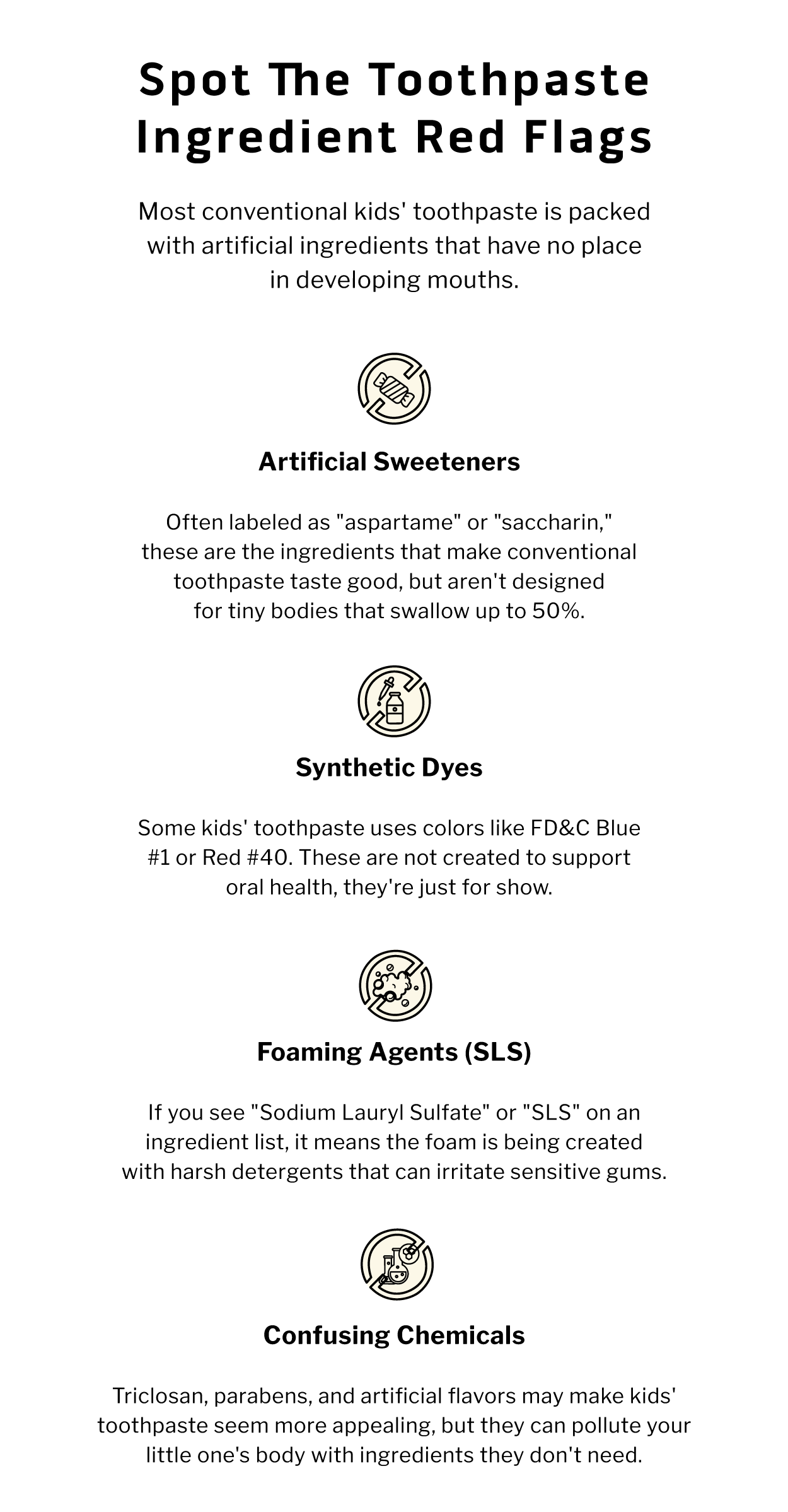 Spot the Toothpaste Ingredient Red Flags. Most conventional kids' toothpaste is packed with artificial ingredients that have no place in developing mouths.                 ARTIFICIAL SWEETENERS  Often labeled as "aspartame" or "saccharin," these are the ingredients that make conventional toothpaste taste good, but aren't designed for tiny bodies that swallow up to 50%.                        SYNTHETIC DYES  Some kids' toothpaste uses colors like FD&C Blue #1 or Red #40. These are not created to support oral health, they're just for show.                     FOAMING AGENTS (SLS)  If you see "Sodium Lauryl Sulfate" or "SLS" on an ingredient list, it means the foam is being created with harsh detergents that can irritate sensitive gums.                 CONFUSING CHEMICALS  Triclosan, parabens, and artificial flavors may make kids' toothpaste seem more appealing, but they can pollute your little one's body with ingredients they don't need.