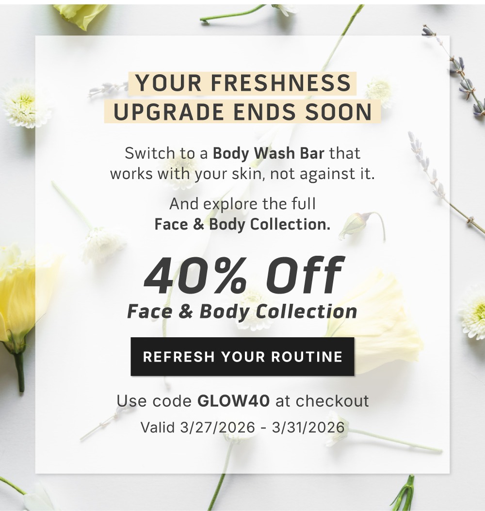 Your freshness upgrade ends soon. Switch to a Body Wash Bar that works with your skin, not against it. And explore the full Face & Body collection          40% Off Face & Body Collection               Start your reset.             Use code GLOW40 at checkout.            Valid 3/27/2026-3/31/2026