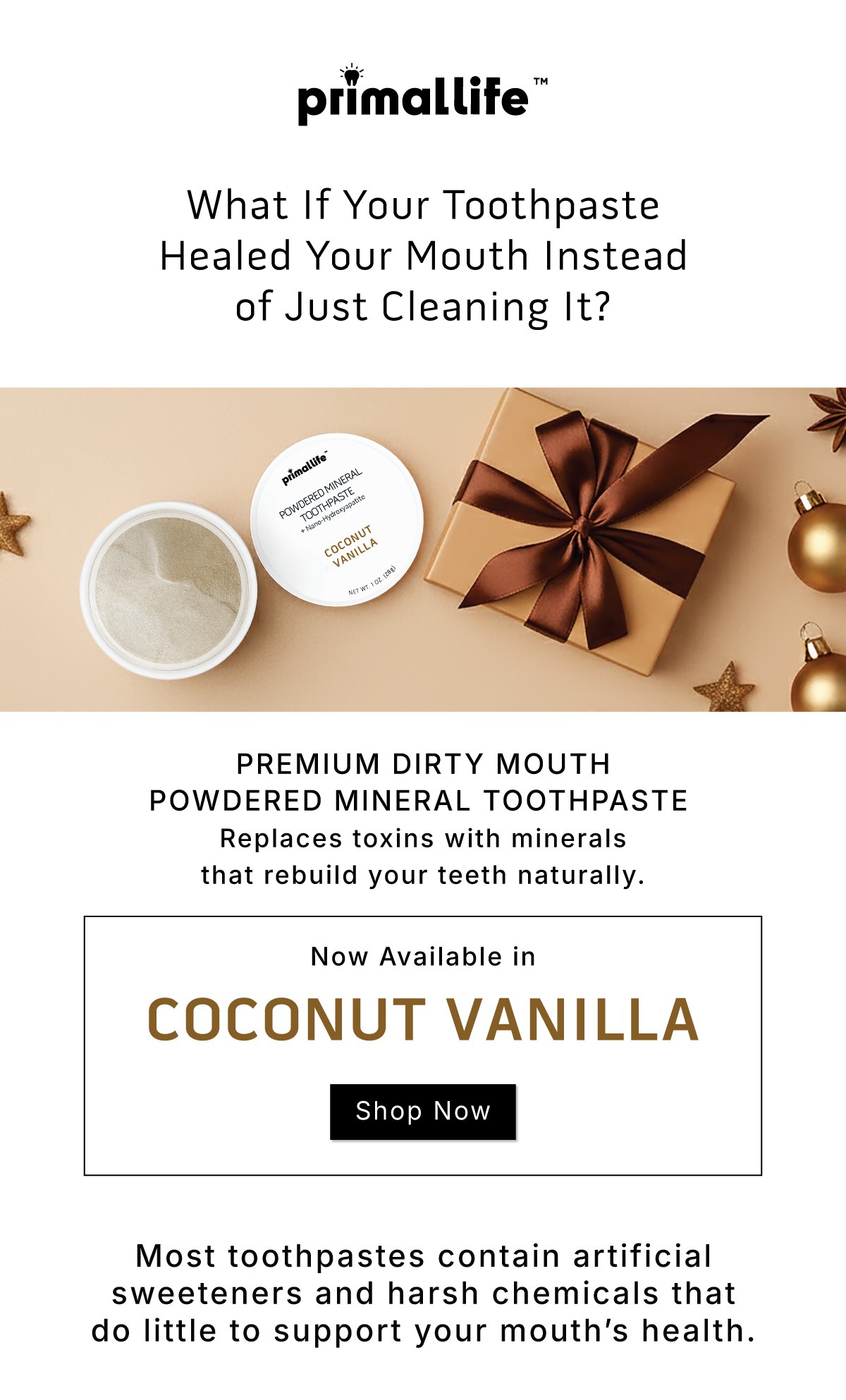 What if your toothpaste healed your mouth instead of just cleaning it? Premium Dirty Mouth Powdered Mineral Toothpaste.          Replaces toxins with minerals that rebuild your teeth naturally.               Now available in Coconut Vanilla              Shop Now             Most toothpastes contain artificial sweeteners and harsh chemicals that do little to support your mouth's health. 