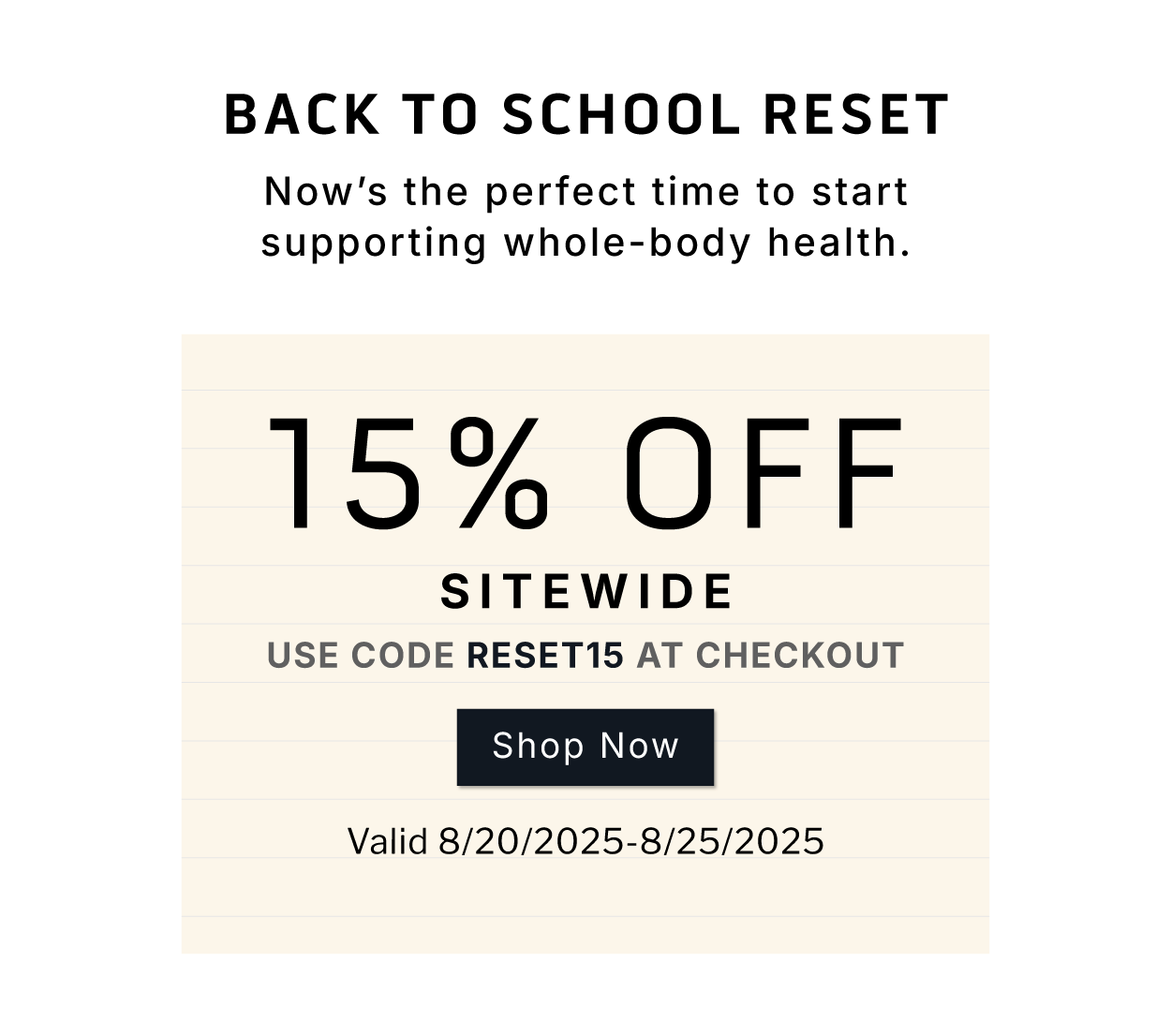 Back To School Reset    Now's the perfect time to start supporting whole-body health.      15% OFF SITEWIDE.         Use code: RESET15 at checkout.       SHOP NOW      Valid 8/20/2025-8/25/2025