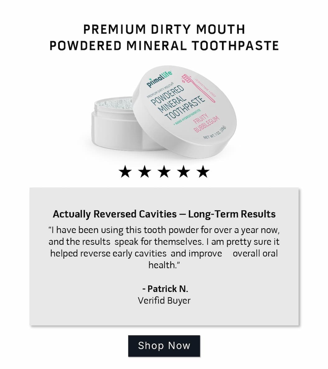Premium Dirty Mouth Powdered Mineral Toothpaste Review: 5 stars.      Actually Reversed Cavities – Long-Term Results I have been using this tooth powder for over a year now, and the results  speak for themselves. I am pretty sure it helped reverse early cavities  and improve overall oral health.   ~Patrick N. Verified Buyer          SHOP NOW