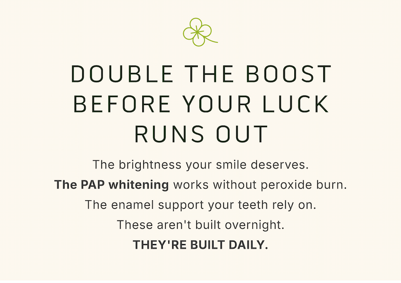 Double the boost before your luck runs out. The brightness your smile deserves. The PAP whitening works without peroxide burn. The enamel support your teeth rely on. These aren't built overnight. They're built daily.